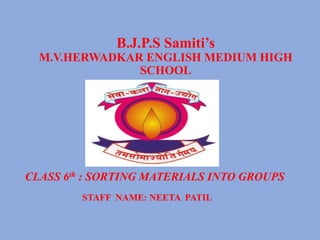 B.J.P.S Samiti’s
M.V.HERWADKAR ENGLISH MEDIUM HIGH
SCHOOL
CLASS 6th : SORTING MATERIALS INTO GROUPS
STAFF NAME: NEETA PATIL
 