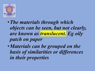 •The materials through which
objects can be seen, but not clearly,
are known as translucent. Eg oily
patch on paper
•Materials can be grouped on the
basis of similarities or differences
in their properties
 