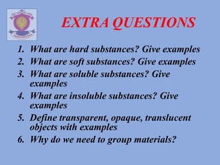 EXTRA QUESTIONS
1. What are hard substances? Give examples
2. What are soft substances? Give examples
3. What are soluble substances? Give
examples
4. What are insoluble substances? Give
examples
5. Define transparent, opaque, translucent
objects with examples
6. Why do we need to group materials?
 