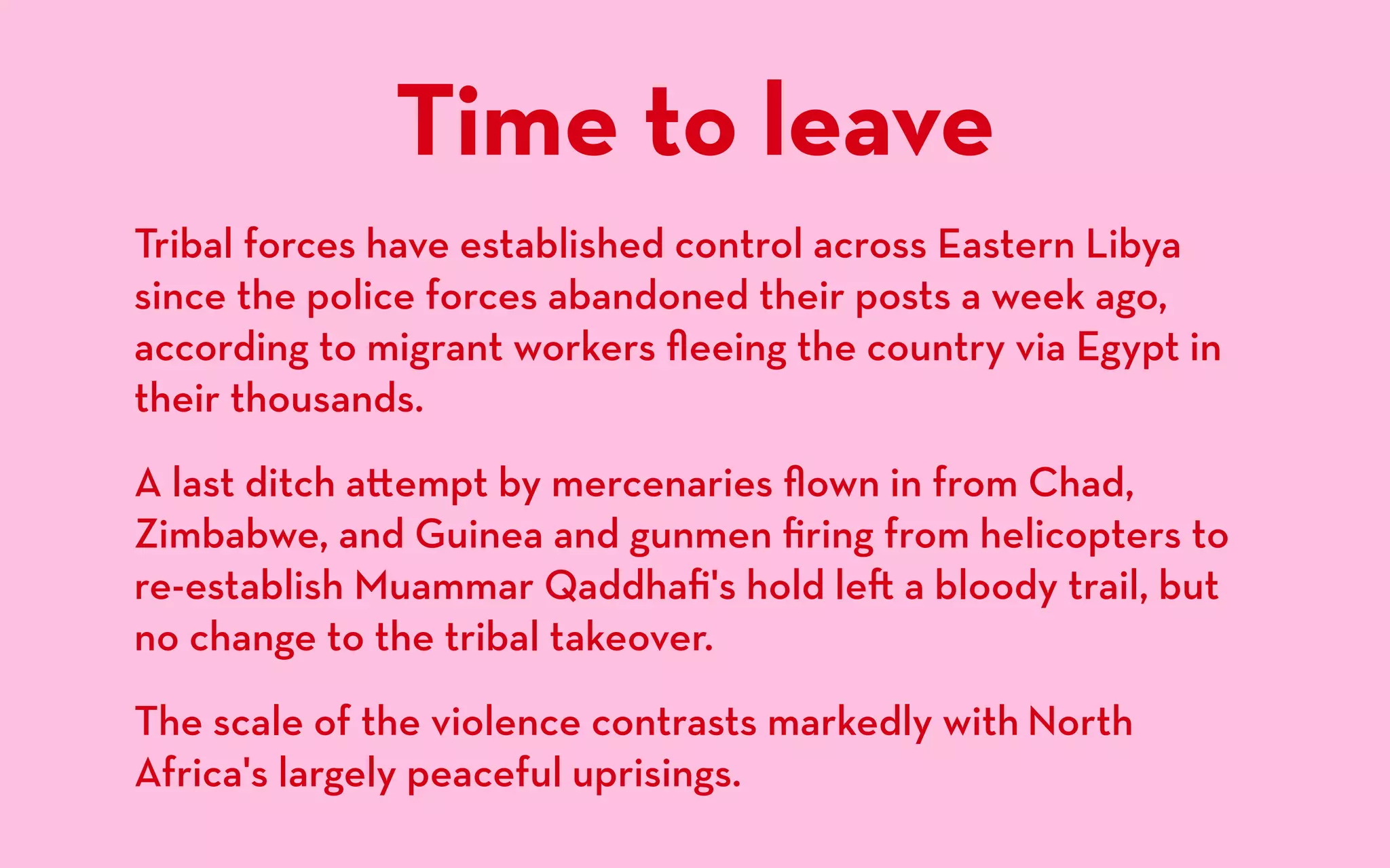 Time to leave
Tribal forces have established control across Eastern Libya
since the police forces abandoned their posts a week ago,
according to migrant workers ﬂeeing the country via Egypt in
their thousands.
A last ditch a empt by mercenaries ﬂown in from Chad,
Zimbabwe, and Guinea and gunmen ﬁring from helicopters to
re-establish Muammar Qaddhaﬁ's hold le a bloody trail, but
no change to the tribal takeover.
The scale of the violence contrasts markedly with North
Africa's largely peaceful uprisings.
 