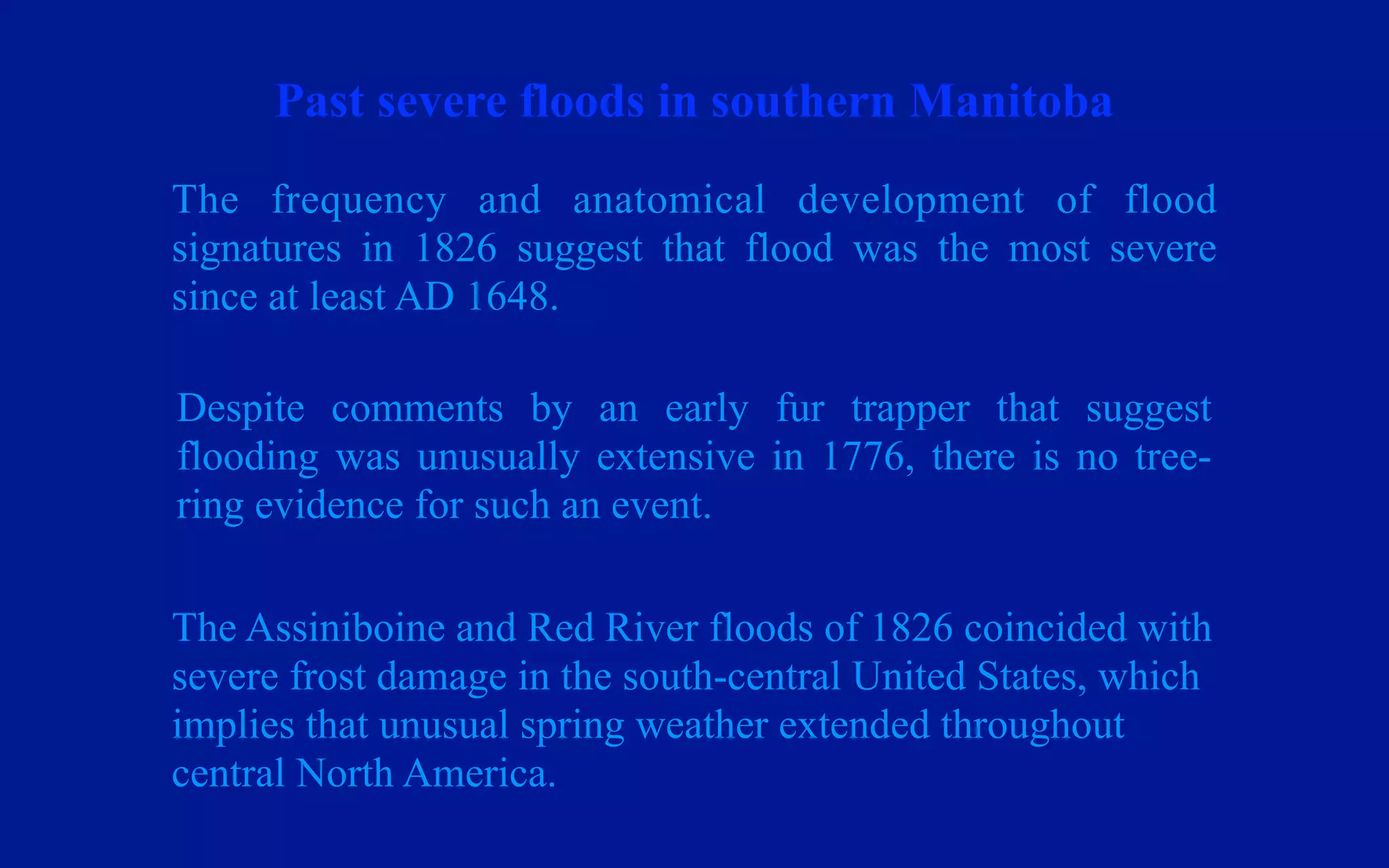 Past severe floods in southern Manitoba
The frequency and anatomical development of flood
signatures in 1826 suggest that flood was the most severe
since at least AD 1648.

Despite comments by an early fur trapper that suggest
flooding was unusually extensive in 1776, there is no tree-
ring evidence for such an event.

The Assiniboine and Red River floods of 1826 coincided with
severe frost damage in the south-central United States, which
implies that unusual spring weather extended throughout
central North America.
 