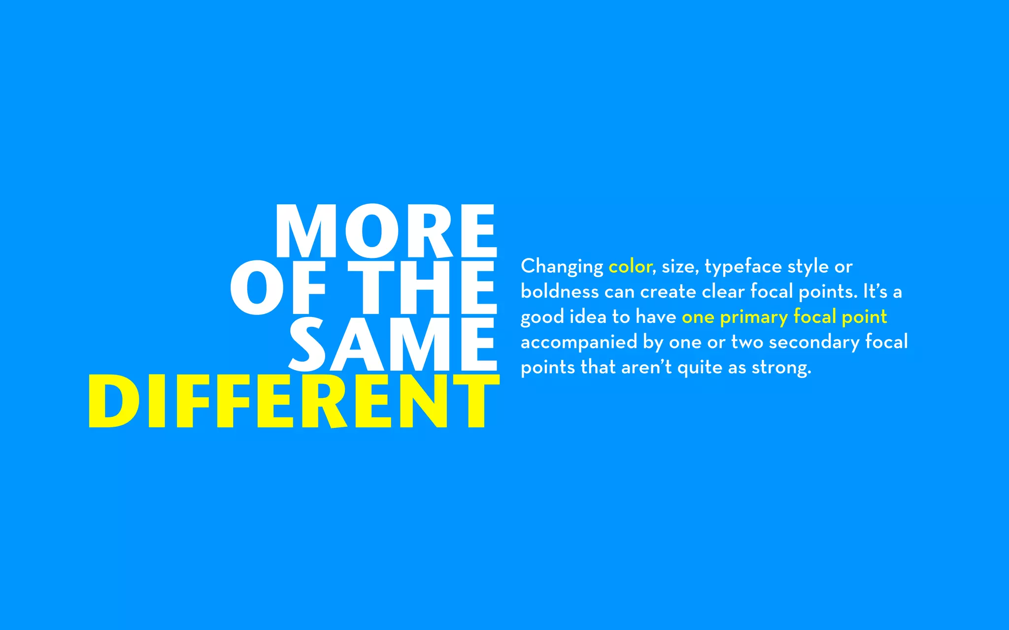 MORE
   OF THE
            Changing color, size, typeface style or
            boldness can create clear focal points. It’s a


     SAME
            good idea to have one primary focal point
            accompanied by one or two secondary focal


DIFFERENT
            points that aren’t quite as strong.
 