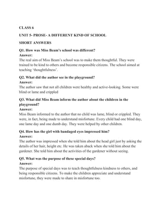 CLASS 6
UNIT 5- PROSE- A DIFFERENT KIND OF SCHOOL
SHORT ANSWERS
Q1. How was Miss Beam’s school was different?
Answer:
The real aim of Miss Beam’s school was to make them thoughtful. They were
trained to be kind to others and become responsible citizens. The school aimed at
teaching ‘thoughtfulness’.
Q2. What did the author see in the playground?
Answer:
The author saw that not all children were healthy and active-looking. Some were
blind or lame and crippled
Q3. What did Miss Beam inform the author about the children in the
playground?
Answer:
Miss Beam informed to the author that no child was lame, blind or crippled. They
were, in fact, being made to understand misfortune. Every child had one blind day,
one lame day and one dumb day. They were helped by other children.
Q4. How has the girl with bandaged eyes impressed him?
Answer:
The author was impressed when she told him about the head girl just by asking the
details of her hair, height etc. He was taken aback when she told him about the
gardener. She told him about the activities of the gardener without seeing.
Q5. What was the purpose of these special days?
Answer:
The purpose of special days was to teach thoughtfulness kindness to others, and
being responsible citizens. To make the children appreciate and understand
misfortune, they were made to share in misfortune too.
 