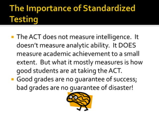    The ACT does not measure intelligence. It
    doesn’t measure analytic ability. It DOES
    measure academic achievement to a small
    extent. But what it mostly measures is how
    good students are at taking the ACT.
   Good grades are no guarantee of success;
    bad grades are no guarantee of disaster!
 