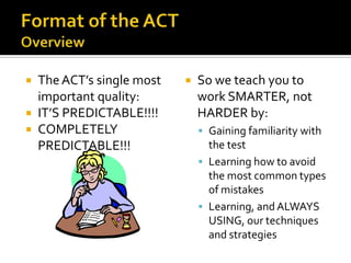  The ACT’s single most      So we teach you to
  important quality:          work SMARTER, not
 IT’S PREDICTABLE!!!!        HARDER by:
 COMPLETELY                   Gaining familiarity with
  PREDICTABLE!!!                the test
                               Learning how to avoid
                                the most common types
                                of mistakes
                               Learning, and ALWAYS
                                USING, our techniques
                                and strategies
 