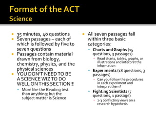    35 minutes, 40 questions          All seven passages fall
   Seven passages – each of           within three basic
    which is followed by five to       categories:
    seven questions                     Charts and Graphs (15
   Passages contain material            questions, 3 passages)
    drawn from biology,                  ▪ Read charts, tables, graphs, or
                                           illustrations and interpret the
    chemistry, physics, and the            information
    physical sciences                   Experiments (18 questions, 3
   YOU DON’T NEED TO BE                 passages)
    A SCIENCE WIZ TO DO                  ▪ Can you follow the procedures
    WELL ON THIS SECTION!!!                in each experiment and
                                           interpret them?
     More like the Reading test        Fighting Scientists (7
      than anything; but the             questions, 1 passage)
      subject matter is Science
                                         ▪ 2-3 conflicting views on a
                                           research hypothesis
 
