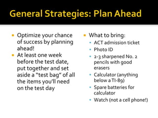  Optimize your chance           What to bring:
  of success by planning           ACT admission ticket
  ahead!                           Photo ID
 At least one week                2-3 sharpened No. 2
  before the test date,             pencils with good
  put together and set              erasers
  aside a “test bag” of all        Calculator (anything
  the items you’ll need             below a TI-89)
  on the test day                  Spare batteries for
                                    calculator
                                   Watch (not a cell phone!)
 