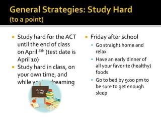  Study hard for the ACT          Friday after school
  until the end of class            Go straight home and
  on April 8th (test date is         relax
  April 10)                         Have an early dinner of
 Study hard in class, on            all your favorite (healthy)
  your own time, and                 foods
  while you’re dreaming             Go to bed by 9:00 pm to
                                     be sure to get enough
                                     sleep
 