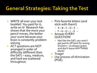    WRITE all over your test         Pick favorite letters (and
    booklet! You paid for it;         stick with them!)
    write on it! Research has          A–B–C–D–E –
    shown that the more your           F–G–H–J –K –
    pencil moves, the better         Answer EVERY
    your score because your           QUESTION!
    brain is constantly problem        Not like the SAT; you won’t
    solving.                            get points off here for wrong
   ACT questions are NOT               answers – so always guess
    arranged in order of                and don’t leave ANYTHING
                                        blank!
    difficulty (different than       Triage!
    the SAT) – easy, medium,         Use process of elimination
    and hard are scattered            (POE)
    throughout.
 