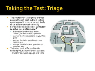  The strategy of taking two or three
  passes though each subtest to find
  questions which you are most likely
  to be able to answer correctly
 For each question decide: Do I want
  to solve this problem now?
       Label each question as a “Now”,
        “Later”, or “Much Later” question
       Answer the Now questions on your first
        pass
       Answer the Later questions on your
        second pass
       Answer the Much Later questions on
        your last pass
   The most critical factor here is
    keeping your answer sheet straight
    – transfer answers a page at a time
 