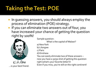  In guessing answers, you should always employ the
  process of elimination (POE) strategy.
 If you can eliminate two answers out of four, you
  have increased your chance of getting the question
  right by 100%!
                        Sample question:
                                  What is the capital of Malawi?
                        a) New York
                        b) Lilongwe
                        c) Paris
                        d) Kinshasa
                        You can easily eliminate two of these answers –
                        now you have a 50/50 shot of getting this question
                        right (what’s your favorite letter?)!
                        Even if you miss, you’re still on the right continent!
…is your best friend.
 