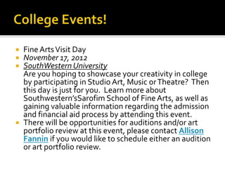    Fine Arts Visit Day
   November 17, 2012
   SouthWestern University
    Are you hoping to showcase your creativity in college
    by participating in Studio Art, Music or Theatre? Then
    this day is just for you. Learn more about
    Southwestern’sSarofim School of Fine Arts, as well as
    gaining valuable information regarding the admission
    and financial aid process by attending this event.
   There will be opportunities for auditions and/or art
    portfolio review at this event, please contact Allison
    Fannin if you would like to schedule either an audition
    or art portfolio review.
 