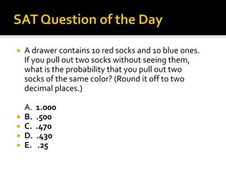    A drawer contains 10 red socks and 10 blue ones.
    If you pull out two socks without seeing them,
    what is the probability that you pull out two
    socks of the same color? (Round it off to two
    decimal places.)

    A.   1.000
   B.   .500
   C.   .470
   D.   .430
   E.    .25
 