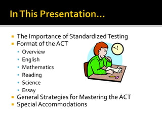    The Importance of Standardized Testing
   Format of the ACT
       Overview
       English
       Mathematics
       Reading
       Science
       Essay
   General Strategies for Mastering the ACT
   Special Accommodations
 