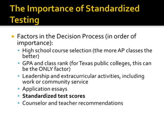    Factors in the Decision Process (in order of
    importance):
     High school course selection (the more AP classes the
        better)
       GPA and class rank (for Texas public colleges, this can
        be the ONLY factor)
       Leadership and extracurricular activities, including
        work or community service
       Application essays
       Standardized test scores
       Counselor and teacher recommendations
 