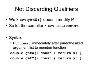 Not Discarding Qualifiers We know  getX()  doesn’t modify P So let the compiler know…use  const Syntax  Put  const  immediately after parenthesized argument list to member function double getX() const { return x; }  double getY() const { return y; }  