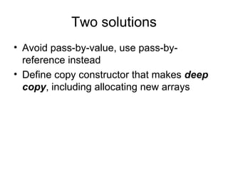 Two solutions Avoid pass-by-value, use pass-by-reference instead  Define copy constructor that makes  deep copy , including allocating new arrays  