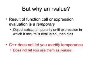 But why an rvalue? Result of function call or expression evaluation is a  temporary   Object exists temporarily until expression in which it occurs is evaluated, then dies  C++ does not let you  modify  temporaries Does not let you use them as  lvalues   