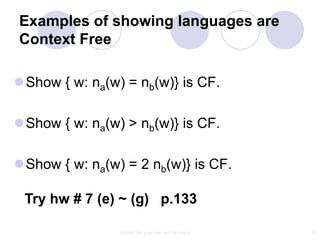 Examples of showing languages are
Context Free

Show { w: na(w) = nb(w)} is CF.

Show { w: na(w) > nb(w)} is CF.

Show { w: na(w) = 2 nb(w)} is CF.

 Try hw # 7 (e) ~ (g) p.133

                context free grammar and ambiguity   20
 