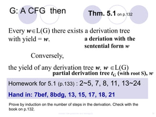 G: A CFG then                                            Thm. 5.1 on p.132

Every w L(G) there exists a derivation tree
with yield = w.           a deriation with the
                                                     sentential form w
            Conversely,
the yield of any derivation tree w, w L(G)
                         partial derivation tree tG (with root S), w
Homework for 5.1 (p.133) : 2~5, 7, 8, 11, 13~24
Hand in: 7bef, 8bdg, 13, 15, 17, 18, 21
Prove by induction on the number of steps in the derivation. Check with the
book on p.132.
                            context free grammar and ambiguity                34
 