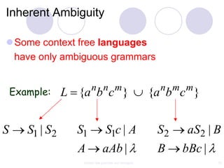 Inherent Ambiguity

Some context free languages
 have only ambiguous grammars


    Example:             n n m                            n m m
                 L {a b c }                              {a b c }


S      S1 | S2     S1             S1c | A                 S2    aS2 | B
                   A            aAb |                     B    bBc |
                    context free grammar and ambiguity                 53
 
