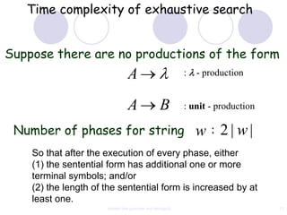 Time complexity of exhaustive search


Suppose there are no productions of the form
                                A                          :   - production


                                A                 B        : unit - production

 Number of phases for string                                   w : 2| w|
    So that after the execution of every phase, either
    (1) the sentential form has additional one or more
    terminal symbols; and/or
    (2) the length of the sentential form is increased by at
    least one.
                      context free grammar and ambiguity                         71
 