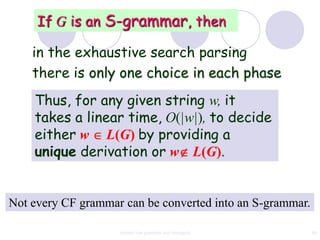 If G is an S-grammar, then

    in the exhaustive search parsing
    there is only one choice in each phase
    Thus, for any given string w, it
    takes a linear time, O(|w|), to decide
    either w L(G) by providing a
    unique derivation or w L(G).


Not every CF grammar can be converted into an S-grammar.

                    context free grammar and ambiguity     80
 