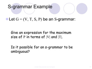 S-grammar Example

Let G = (V, T, S, P) be an S-grammar:


  Give an expression for the maximum
  size of P in terms of |V| and |T|.

  Is it possible for an s-grammar to be
  ambiguous?



                context free grammar and ambiguity   81
 