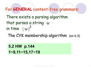 For GENERAL context-free grammars:
There exists a parsing algorithm
that parses a string w
in time | w |3

 The CYK membership algorithm                      (on 6.3)


 5.2 HW p.144
 1~9,11~15,17~19


              context free grammar and ambiguity              82
 