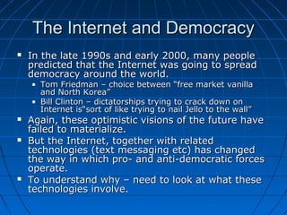 The Internet and Democracy
   In the late 1990s and early 2000, many people
    predicted that the Internet was going to spread
    democracy around the world.
    • Tom Friedman – choice between “free market vanilla
      and North Korea”
    • Bill Clinton – dictatorships trying to crack down on
      Internet is“sort of like trying to nail Jello to the wall”
   Again, these optimistic visions of the future have
    failed to materialize.
   But the Internet, together with related
    technologies (text messaging etc) has changed
    the way in which pro- and anti-democratic forces
    operate.
   To understand why – need to look at what these
    technologies involve.
 