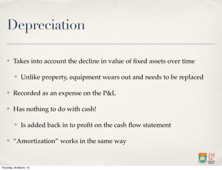 Depreciation

    ✤    Takes into account the decline in value of ﬁxed assets over time

          ✤    Unlike property, equipment wears out and needs to be replaced

    ✤    Recorded as an expense on the P&L

    ✤    Has nothing to do with cash!

          ✤    Is added back in to proﬁt on the cash ﬂow statement

    ✤    “Amortization” works in the same way


Thursday, 28 March, 13
 