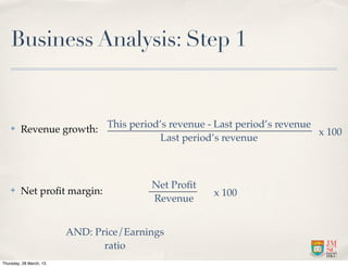 Business Analysis: Step 1


    ✤    Revenue growth: This period’s revenue - Last period’s revenue x 100
                                    Last period’s revenue



                                         Net Proﬁt
    ✤    Net proﬁt margin:                           x 100
                                         Revenue


                         AND: Price/Earnings
                                ratio
Thursday, 28 March, 13
 