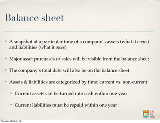 Balance sheet

    ✤    A snapshot at a particular time of a company’s assets (what it owns)
         and liabilities (what it owes)

    ✤    Major asset purchases or sales will be visible from the balance sheet

    ✤    The company’s total debt will also be on the balance sheet

    ✤    Assets & liabilities are categorized by time: current vs. non-current

          ✤    Current assets can be turned into cash within one year

          ✤    Current liabilities must be repaid within one year


Thursday, 28 March, 13
 