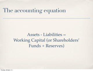 The accounting equation



                               Assets - Liabilities =
                         Working Capital (or Shareholders’
                               Funds + Reserves)




Thursday, 28 March, 13
 