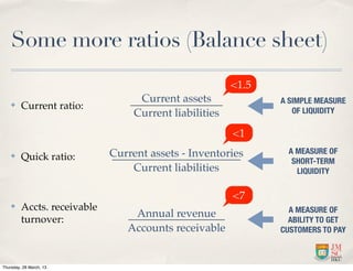 Some more ratios (Balance sheet)
                                                        <1.5
                                   Current assets              A SIMPLE MEASURE
    ✤    Current ratio:                                           OF LIQUIDITY
                                  Current liabilities
                                                        <1
                             Current assets - Inventories        A MEASURE OF
    ✤    Quick ratio:                                             SHORT-TERM
                                 Current liabilities               LIQUIDITY


                                                        <7
    ✤    Accts. receivable                                       A MEASURE OF
                                 Annual revenue
         turnover:                                               ABILITY TO GET
                                Accounts receivable            CUSTOMERS TO PAY



Thursday, 28 March, 13
 
