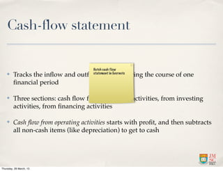 Cash-flow statement

                                      Hutch cash flow
    ✤    Tracks the inﬂow and outﬂow of cash during the course of one
                                      statement in Evernote

         ﬁnancial period

    ✤    Three sections: cash ﬂow from operating activities, from investing
         activities, from ﬁnancing activities

    ✤    Cash ﬂow from operating activities starts with proﬁt, and then subtracts
         all non-cash items (like depreciation) to get to cash




Thursday, 28 March, 13
 
