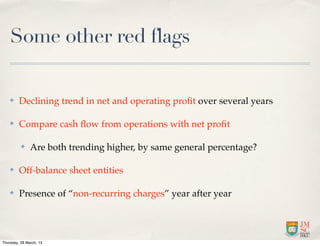 Some other red flags

    ✤    Declining trend in net and operating proﬁt over several years

    ✤    Compare cash ﬂow from operations with net proﬁt

          ✤    Are both trending higher, by same general percentage?

    ✤    Off-balance sheet entities

    ✤    Presence of “non-recurring charges” year after year




Thursday, 28 March, 13
 