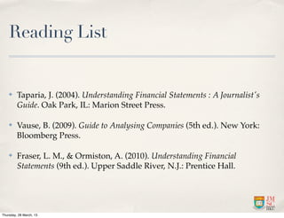 Reading List


    ✤    Taparia, J. (2004). Understanding Financial Statements : A Journalist's
         Guide. Oak Park, IL: Marion Street Press.

    ✤    Vause, B. (2009). Guide to Analysing Companies (5th ed.). New York:
         Bloomberg Press.

    ✤    Fraser, L. M., & Ormiston, A. (2010). Understanding Financial
         Statements (9th ed.). Upper Saddle River, N.J.: Prentice Hall.




Thursday, 28 March, 13
 