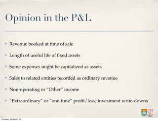 Opinion in the P&L

    ✤    Revenue booked at time of sale

    ✤    Length of useful life of ﬁxed assets

    ✤    Some expenses might be capitalized as assets

    ✤    Sales to related entities recorded as ordinary revenue

    ✤    Non-operating or “Other” income

    ✤    “Extraordinary” or “one-time” proﬁt/loss; investment write-downs


Thursday, 28 March, 13
 