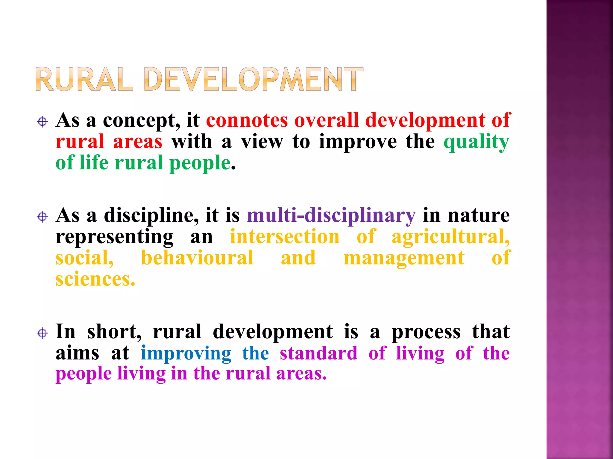 As a concept, it connotes overall development of
rural areas with a view to improve the quality
of life rural people.
As a discipline, it is multi-disciplinary in nature
representing an intersection of agricultural,
social, behavioural and management of
sciences.
In short, rural development is a process that
aims at improving the standard of living of the
people living in the rural areas.
 