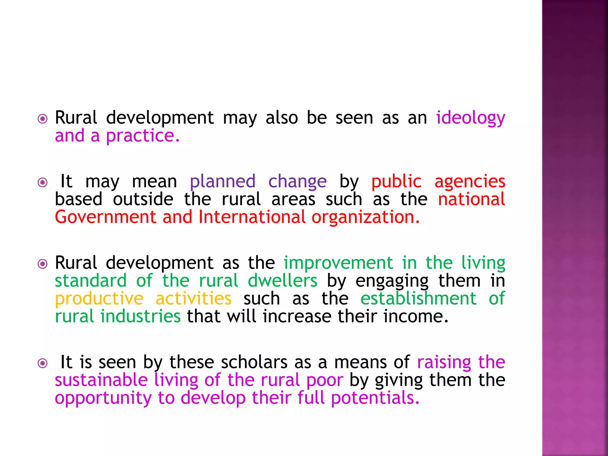  Rural development may also be seen as an ideology
and a practice.
 It may mean planned change by public agencies
based outside the rural areas such as the national
Government and International organization.
 Rural development as the improvement in the living
standard of the rural dwellers by engaging them in
productive activities such as the establishment of
rural industries that will increase their income.
 It is seen by these scholars as a means of raising the
sustainable living of the rural poor by giving them the
opportunity to develop their full potentials.
 