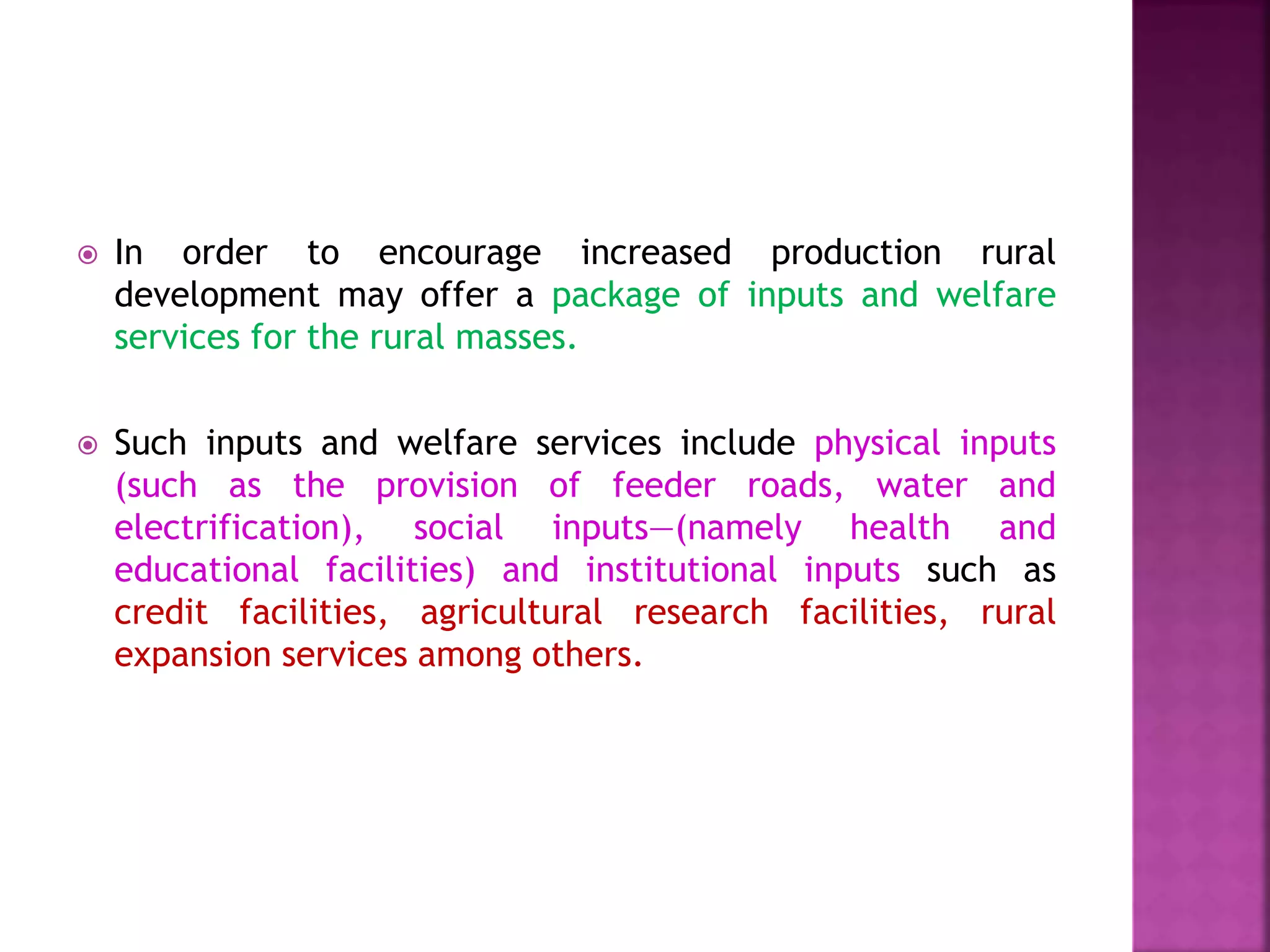  In order to encourage increased production rural
development may offer a package of inputs and welfare
services for the rural masses.
 Such inputs and welfare services include physical inputs
(such as the provision of feeder roads, water and
electrification), social inputs—(namely health and
educational facilities) and institutional inputs such as
credit facilities, agricultural research facilities, rural
expansion services among others.
 