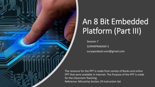 An 8 Bit Embedded
Platform (Part III)
Session 7
SURYAPRAKASH S
suryaprakash.vsm@gmail.com
The resource for the PPT is made from variety of Books and online
PPT that were available in Internet. The Purpose of the PPT is made
for the Classroom Teaching.
Reference: Microchip Section 29 Instruction Set
 