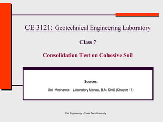 Civil Engineering - Texas Tech University
CE 3121: Geotechnical Engineering Laboratory
Class 7
Consolidation Test on Cohesive Soil
Sources:
Soil Mechanics – Laboratory Manual, B.M. DAS (Chapter 17)
 