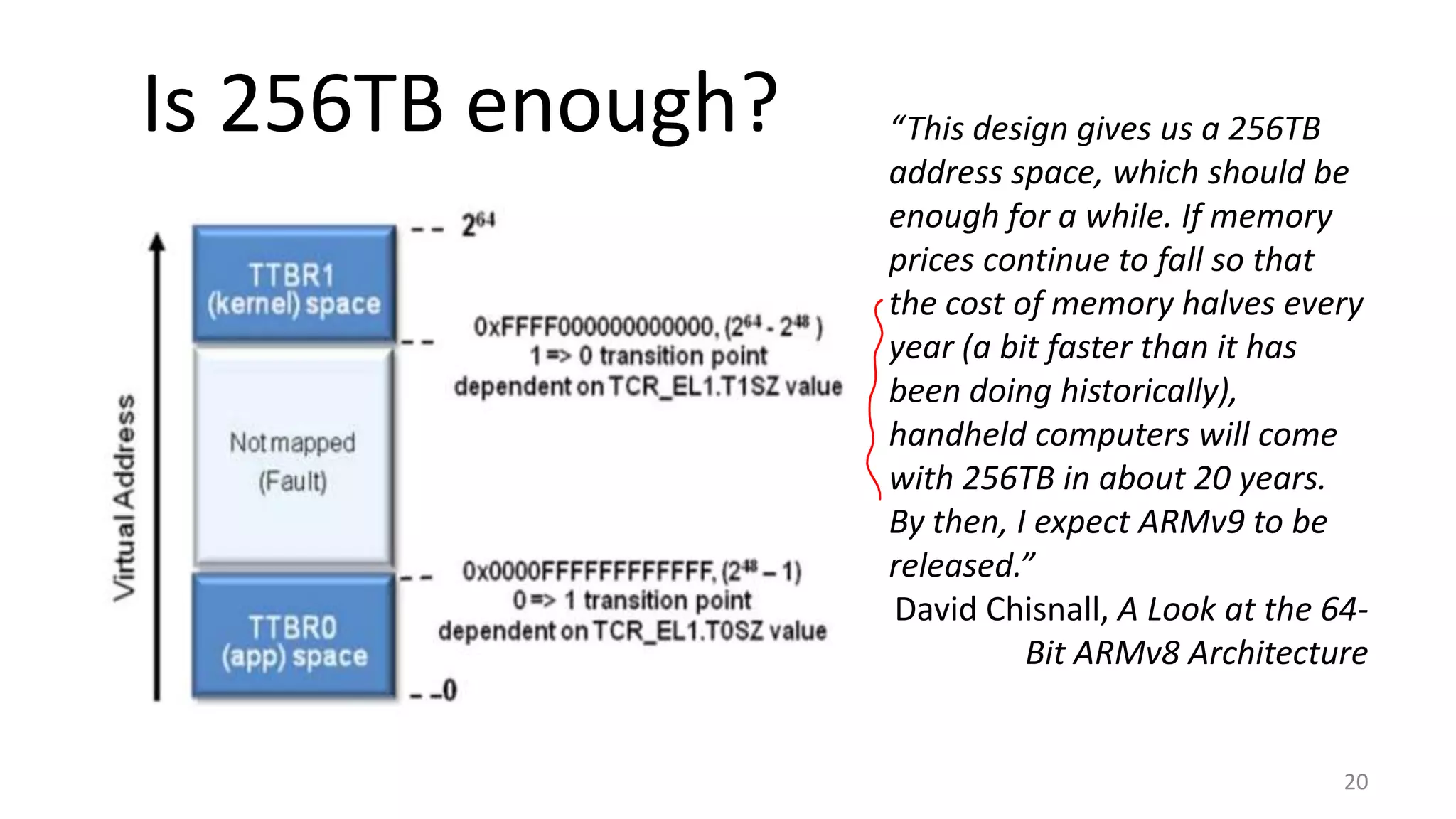 Is 256TB enough?
20
“This design gives us a 256TB
address space, which should be
enough for a while. If memory
prices continue to fall so that
the cost of memory halves every
year (a bit faster than it has
been doing historically),
handheld computers will come
with 256TB in about 20 years.
By then, I expect ARMv9 to be
released.”
David Chisnall, A Look at the 64-
Bit ARMv8 Architecture
 