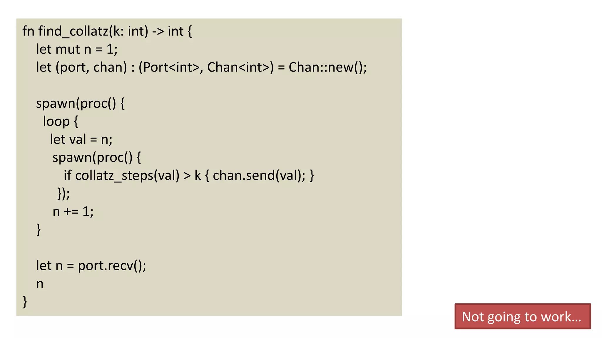 38
fn find_collatz(k: int) -> int {
let mut n = 1;
let (port, chan) : (Port<int>, Chan<int>) = Chan::new();
spawn(proc() {
loop {
let val = n;
spawn(proc() {
if collatz_steps(val) > k { chan.send(val); }
});
n += 1;
}
let n = port.recv();
n
}
Not going to work…
 
