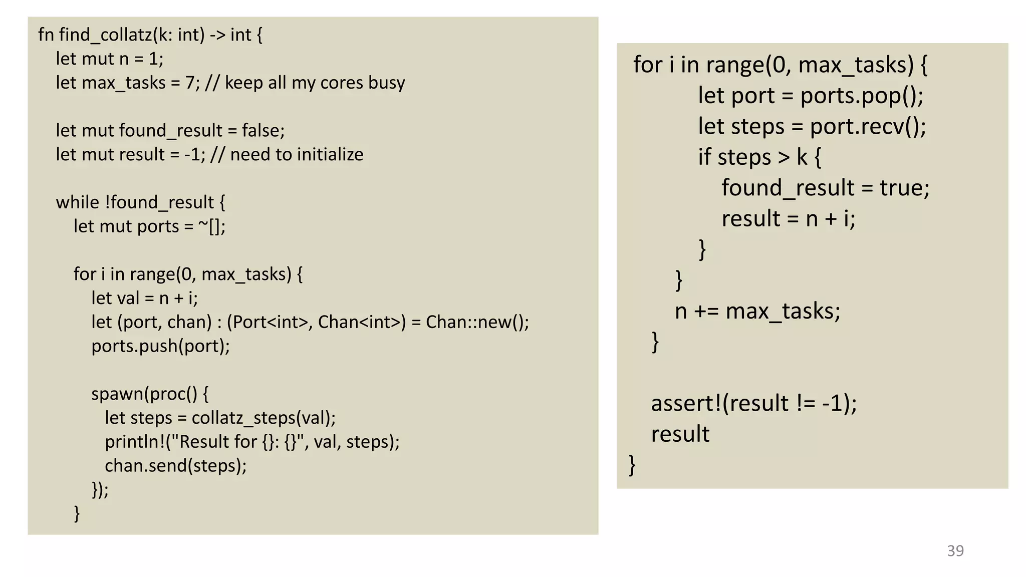 39
fn find_collatz(k: int) -> int {
let mut n = 1;
let max_tasks = 7; // keep all my cores busy
let mut found_result = false;
let mut result = -1; // need to initialize
while !found_result {
let mut ports = ~[];
for i in range(0, max_tasks) {
let val = n + i;
let (port, chan) : (Port<int>, Chan<int>) = Chan::new();
ports.push(port);
spawn(proc() {
let steps = collatz_steps(val);
println!("Result for {}: {}", val, steps);
chan.send(steps);
});
}
for i in range(0, max_tasks) {
let port = ports.pop();
let steps = port.recv();
if steps > k {
found_result = true;
result = n + i;
}
}
n += max_tasks;
}
assert!(result != -1);
result
}
 