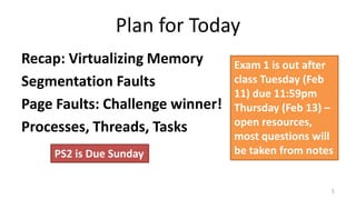 Plan for Today
Recap: Virtualizing Memory
Segmentation Faults
Page Faults: Challenge winner!
Processes, Threads, Tasks
1
PS2 is Due Sunday
Exam 1 is out after
class Tuesday (Feb
11) due 11:59pm
Thursday (Feb 13) –
open resources,
most questions will
be taken from notes
 
