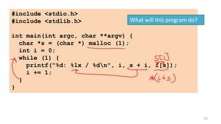 21
#include <stdio.h>
#include <stdlib.h>
int main(int argc, char **argv) {
char *s = (char *) malloc (1);
int i = 0;
while (1) {
printf("%d: %lx / %dn", i, s + i, i[s]);
i += 1;
}
}
What will this program do?
 