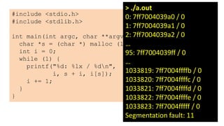 25
#include <stdio.h>
#include <stdlib.h>
int main(int argc, char **argv) {
char *s = (char *) malloc (1);
int i = 0;
while (1) {
printf("%d: %lx / %dn",
i, s + i, i[s]);
i += 1;
}
}
> ./a.out
0: 7ff7004039a0 / 0
1: 7ff7004039a1 / 0
2: 7ff7004039a2 / 0
…
95: 7ff7004039ff / 0
…
1033819: 7ff7004ffffb / 0
1033820: 7ff7004ffffc / 0
1033821: 7ff7004ffffd / 0
1033822: 7ff7004ffffe / 0
1033823: 7ff7004fffff / 0
Segmentation fault: 11
 